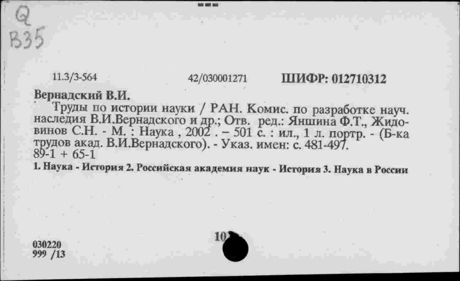 ﻿вз5
11.3/3-564	42/030001271 ШИФР: 012710312
Вернадский В.И.
Труды по истории науки / РАН. Комис, по разработке науч, наследия В.И.Вернадского и др.; Отв. ред.: Яншина Ф.Т., Жидо-винов С.Н. - М. : Наука , 2002 . - 501 с. : ил., 1 л. портр. - (Б-ка трудов акад. В.И.Вернадского). - Указ, имен: с. 481-497.
1. Наука - История 2. Российская академия наук - История 3. Наука в России
030220
999 /13